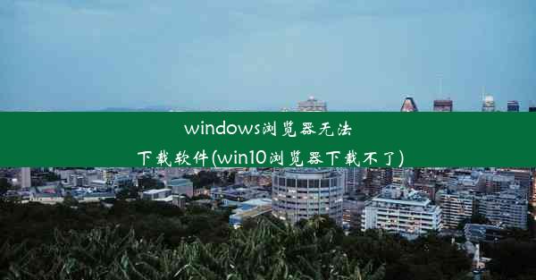 windows浏览器无法下载软件(win10浏览器下载不了)