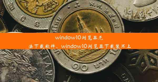 window10浏览器无法下载软件、window10浏览器下载装不上