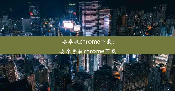 安卓版chrome下载;安卓手机chrome下载