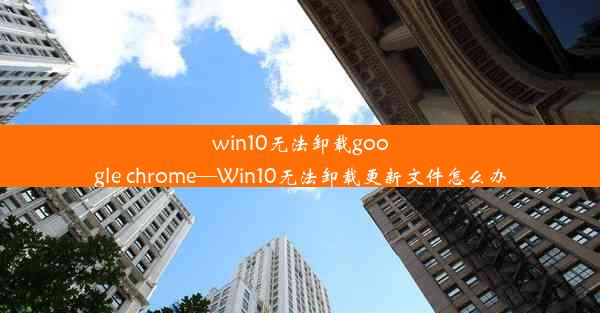 win10无法卸载google chrome—Win10无法卸载更新文件怎么办