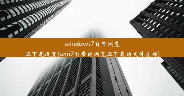 windows7自带浏览器下载设置(win7自带的浏览器下载的文件在哪)