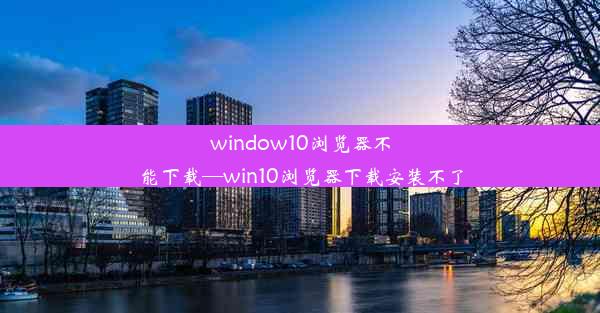 window10浏览器不能下载—win10浏览器下载安装不了