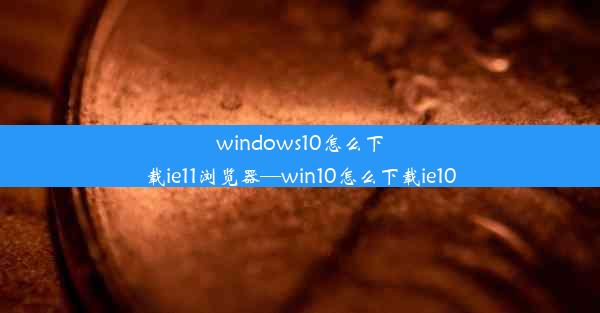 windows10怎么下载ie11浏览器—win10怎么下载ie10