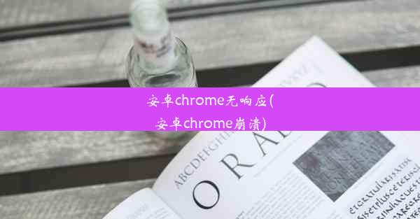 安卓chrome无响应(安卓chrome崩溃)