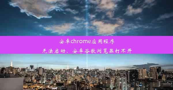 安卓chrome应用程序无法启动、安卓谷歌浏览器打不开