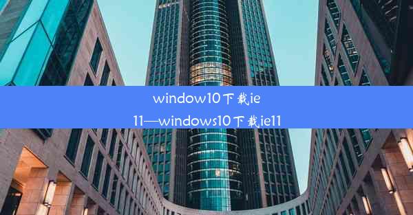 window10下载ie11—windows10下载ie11