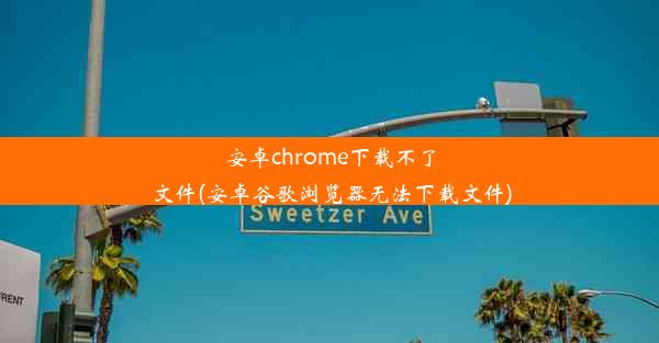 安卓chrome下载不了文件(安卓谷歌浏览器无法下载文件)