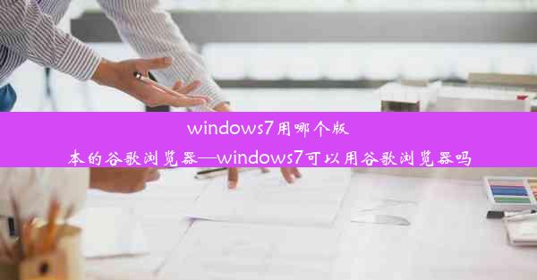 windows7用哪个版本的谷歌浏览器—windows7可以用谷歌浏览器吗