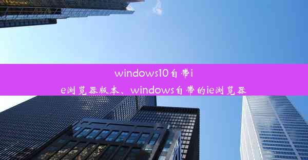 windows10自带ie浏览器版本、windows自带的ie浏览器