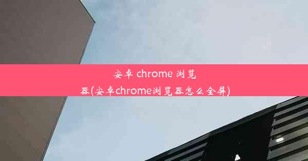 安卓 chrome 浏览器(安卓chrome浏览器怎么全屏)