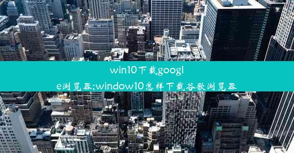 win10下载google浏览器;window10怎样下载谷歌浏览器