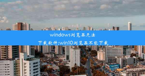 windows浏览器无法下载软件;win10浏览器不能下载