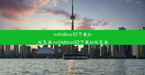 window10下载ie浏览器-windows10下载ie浏览器