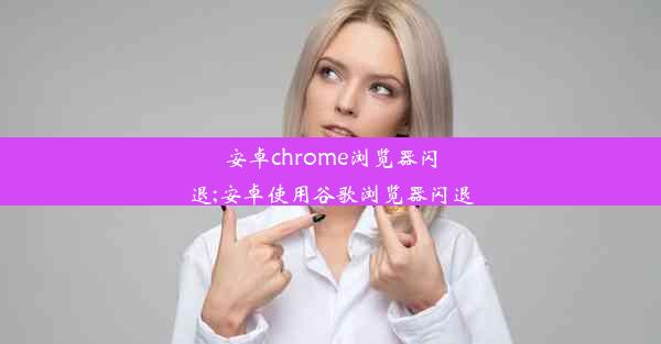 安卓chrome浏览器闪退;安卓使用谷歌浏览器闪退