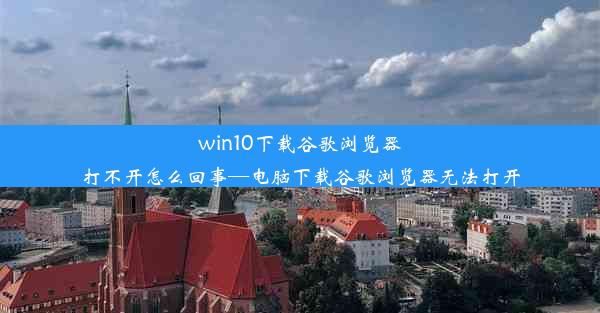 win10下载谷歌浏览器打不开怎么回事—电脑下载谷歌浏览器无法打开