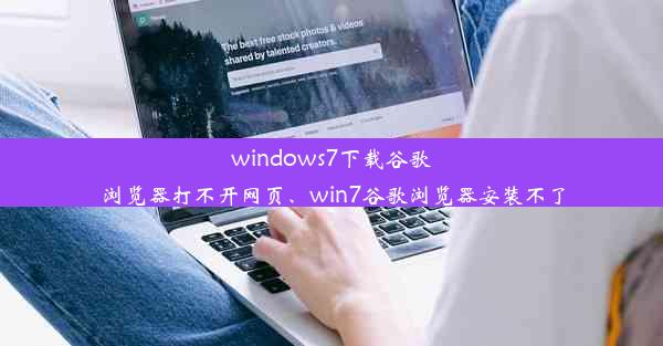 windows7下载谷歌浏览器打不开网页、win7谷歌浏览器安装不了