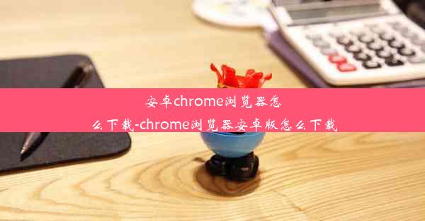 安卓chrome浏览器怎么下载-chrome浏览器安卓版怎么下载