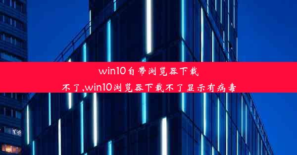 win10自带浏览器下载不了,win10浏览器下载不了显示有病毒