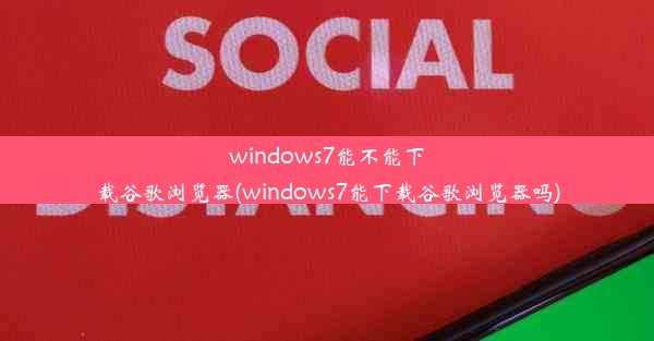 windows7能不能下载谷歌浏览器(windows7能下载谷歌浏览器吗)