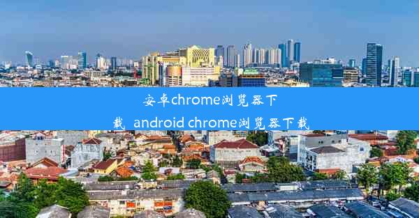 安卓chrome浏览器下载_android chrome浏览器下载