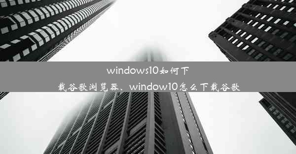 windows10如何下载谷歌浏览器、window10怎么下载谷歌