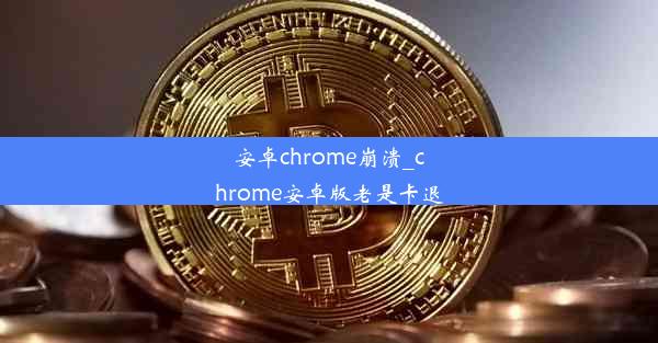 安卓chrome崩溃_chrome安卓版老是卡退