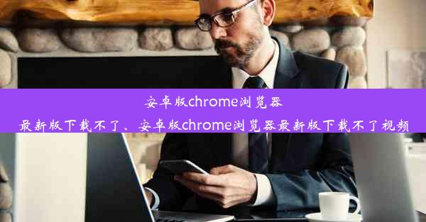 安卓版chrome浏览器最新版下载不了、安卓版chrome浏览器最新版下载不了视频