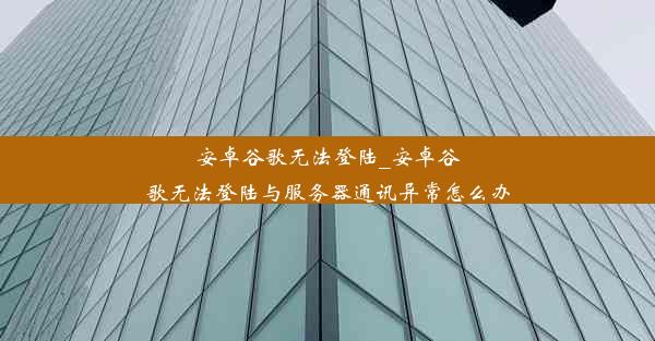 安卓谷歌无法登陆_安卓谷歌无法登陆与服务器通讯异常怎么办