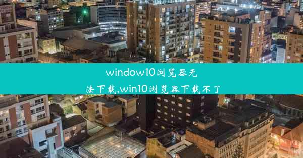 window10浏览器无法下载,win10浏览器下载不了