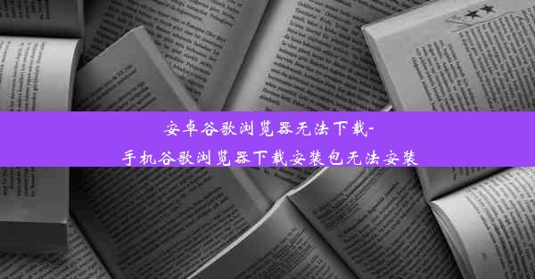 安卓谷歌浏览器无法下载-手机谷歌浏览器下载安装包无法安装