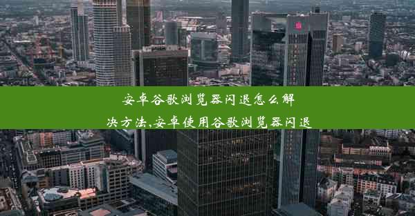 安卓谷歌浏览器闪退怎么解决方法,安卓使用谷歌浏览器闪退