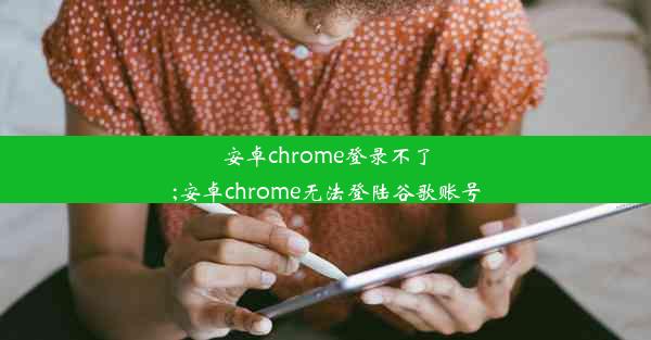 安卓chrome登录不了;安卓chrome无法登陆谷歌账号