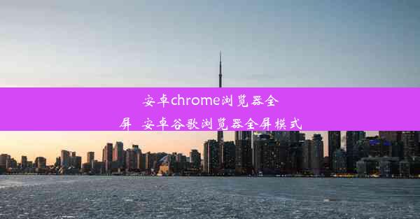 安卓chrome浏览器全屏_安卓谷歌浏览器全屏模式