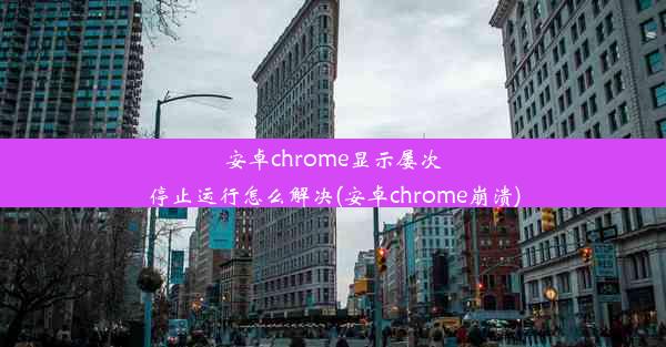 安卓chrome显示屡次停止运行怎么解决(安卓chrome崩溃)