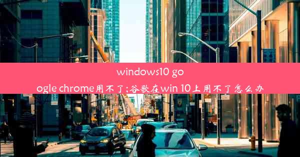 windows10 google chrome用不了;谷歌在win 10上用不了怎么办