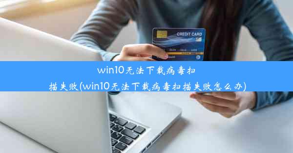 win10无法下载病毒扫描失败(win10无法下载病毒扫描失败怎么办)