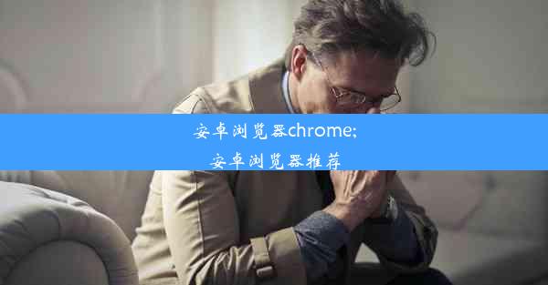 安卓浏览器chrome;安卓浏览器推荐