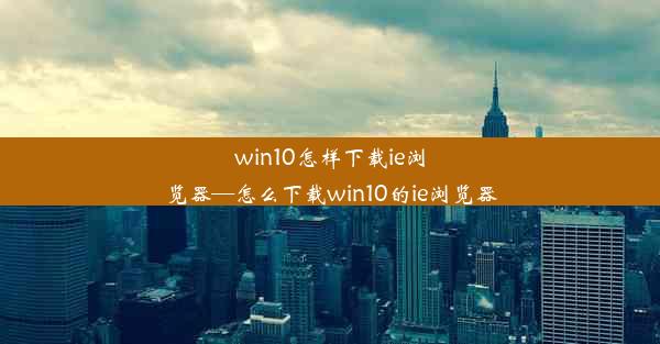 win10怎样下载ie浏览器—怎么下载win10的ie浏览器