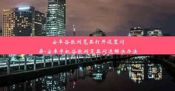 安卓谷歌浏览器打开设置闪屏-安卓手机谷歌浏览器闪退解决办法