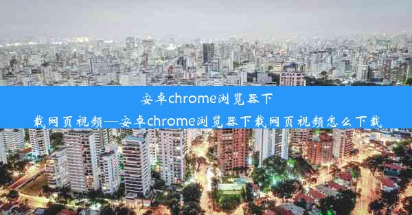 安卓chrome浏览器下载网页视频—安卓chrome浏览器下载网页视频怎么下载