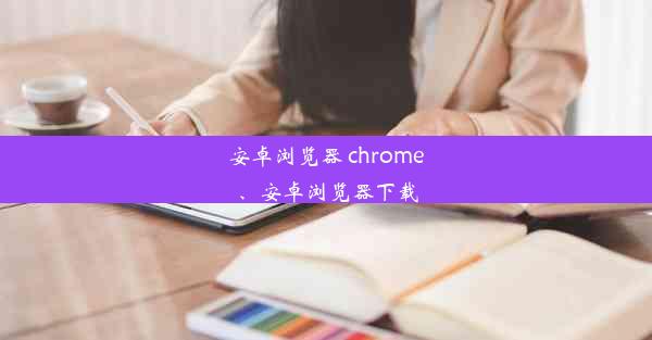 安卓浏览器 chrome、安卓浏览器下载