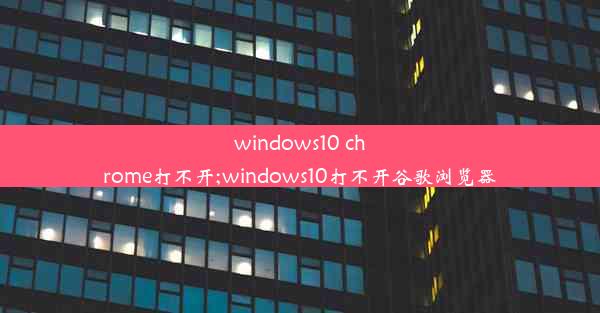 windows10 chrome打不开;windows10打不开谷歌浏览器