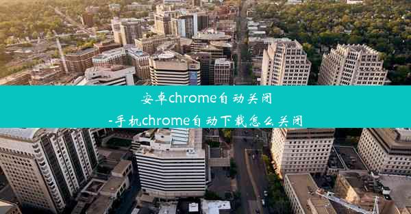 安卓chrome自动关闭-手机chrome自动下载怎么关闭