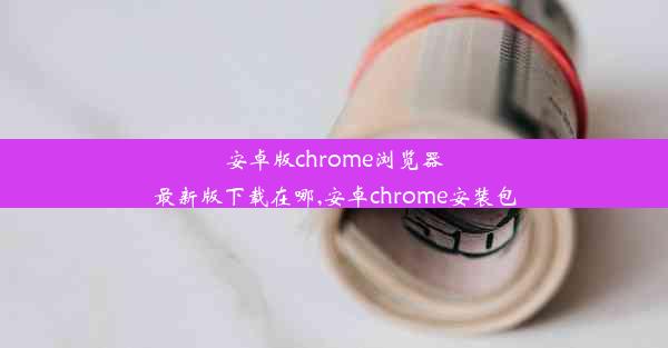 安卓版chrome浏览器最新版下载在哪,安卓chrome安装包