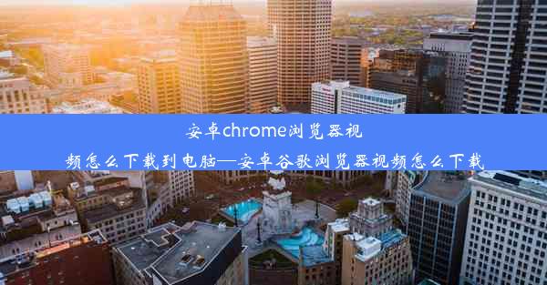 安卓chrome浏览器视频怎么下载到电脑—安卓谷歌浏览器视频怎么下载