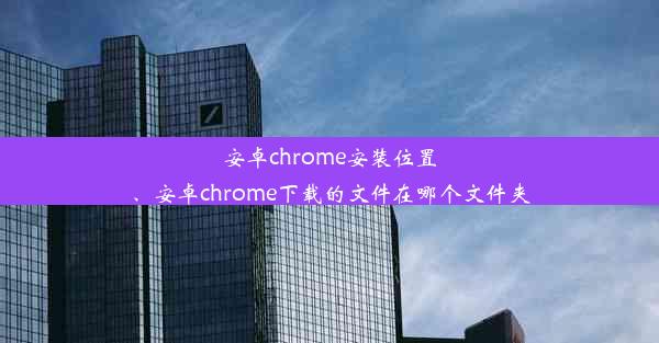 安卓chrome安装位置、安卓chrome下载的文件在哪个文件夹