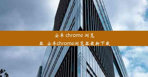 安卓 chrome 浏览器_安卓chrome浏览器最新下载