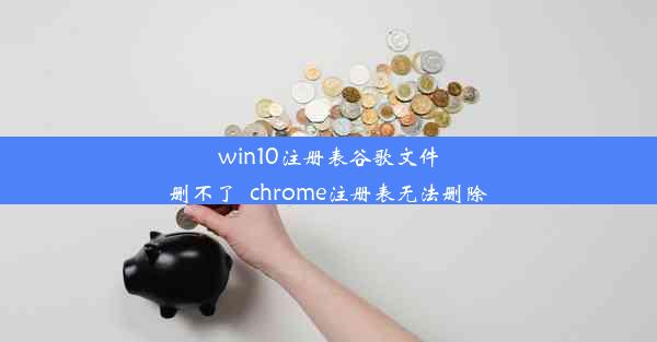 win10注册表谷歌文件删不了_chrome注册表无法删除