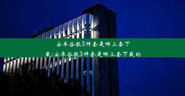 安卓谷歌3件套是哪三套下载;安卓谷歌3件套是哪三套下载的