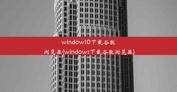 window10下载谷歌浏览器(windows下载谷歌浏览器)